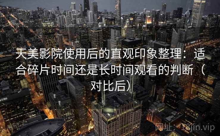 天美影院使用后的直观印象整理:适合碎片时间还是长时间观看的判断(对比后)-第2张图片 天美影院使用后的直观印象整理:适合碎片时间还是长时间观看的判断(对比后)-第2张图片
