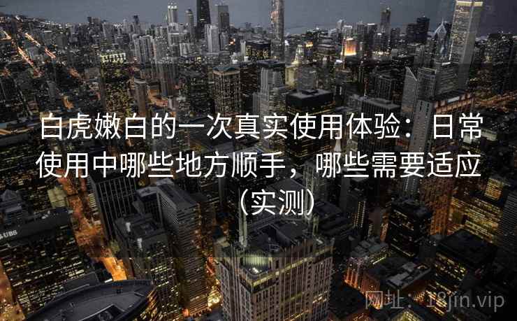 白虎嫩白的一次真实使用体验：日常使用中哪些地方顺手，哪些需要适应（实测）-第1张图片