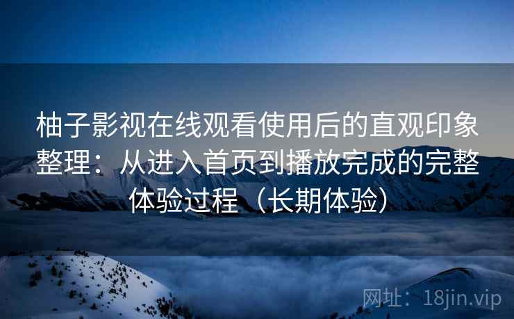 柚子影视在线观看使用后的直观印象整理：从进入首页到播放完成的完整体验过程（长期体验）-第1张图片