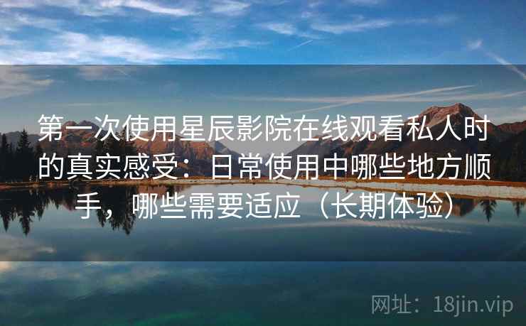 第一次使用星辰影院在线观看私人时的真实感受:日常使用中哪些地方顺手,哪些需要适应(长期体验)-第2张图片 第一次使用星辰影院在线观看私人时的真实感受:日常使用中哪些地方顺手,哪些需要适应(长期体验)-第2张图片