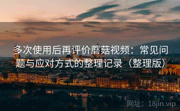 多次使用后再评价蘑菇视频：常见问题与应对方式的整理记录（整理版）-第1张图片