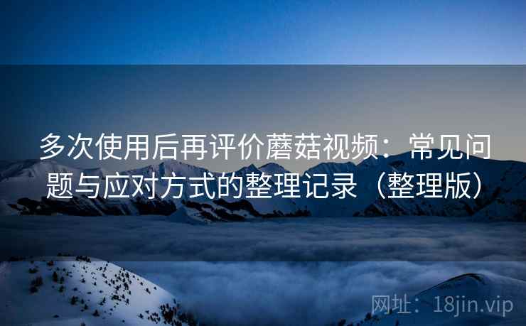 多次使用后再评价蘑菇视频：常见问题与应对方式的整理记录（整理版）-第2张图片