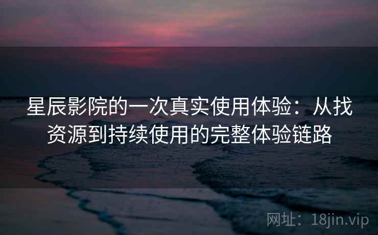 星辰影院的一次真实使用体验：从找资源到持续使用的完整体验链路-第2张图片