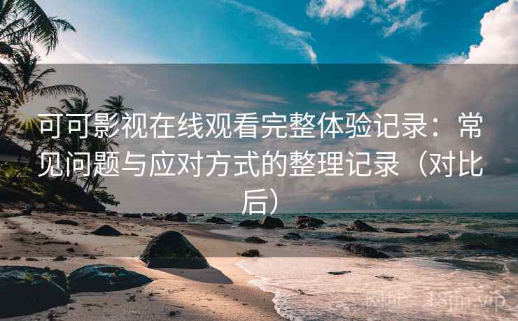 可可影视在线观看完整体验记录：常见问题与应对方式的整理记录（对比后）-第1张图片