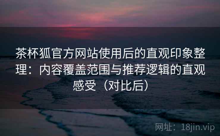 茶杯狐官方网站使用后的直观印象整理：内容覆盖范围与推荐逻辑的直观感受（对比后）-第1张图片