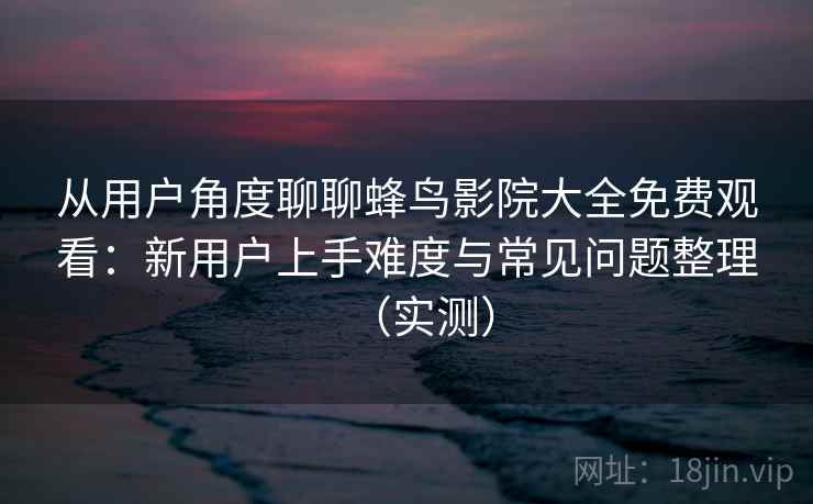 从用户角度聊聊蜂鸟影院大全免费观看:新用户上手难度与常见问题整理(实测)-第2张图片 从用户角度聊聊蜂鸟影院大全免费观看:新用户上手难度与常见问题整理(实测)-第2张图片