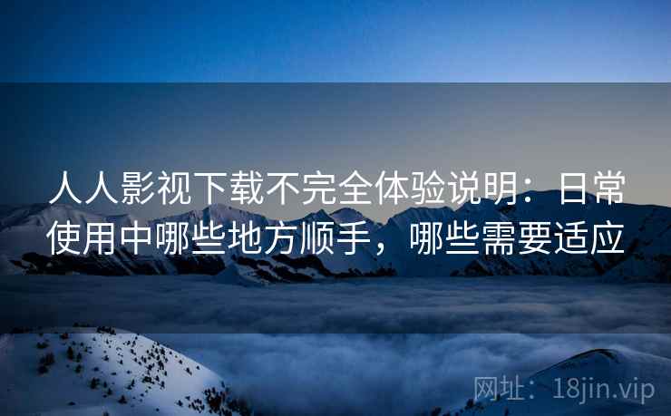 人人影视下载不完全体验说明：日常使用中哪些地方顺手，哪些需要适应-第2张图片