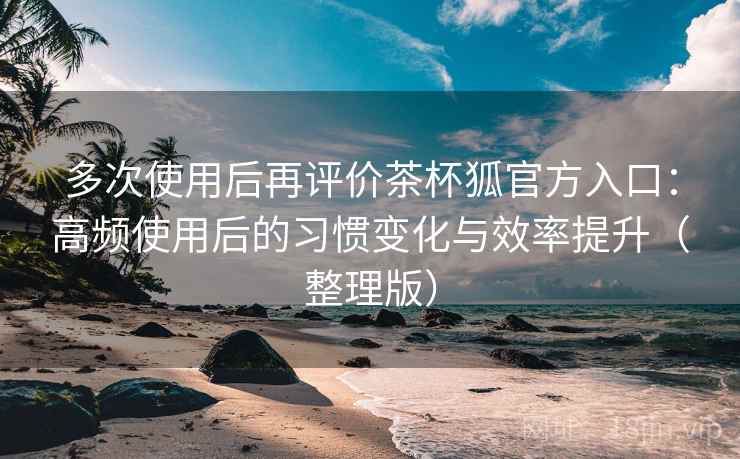 多次使用后再评价茶杯狐官方入口：高频使用后的习惯变化与效率提升（整理版）-第1张图片