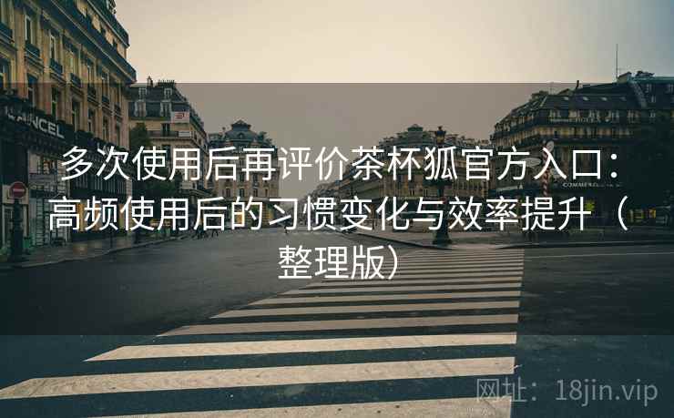 多次使用后再评价茶杯狐官方入口：高频使用后的习惯变化与效率提升（整理版）-第2张图片
